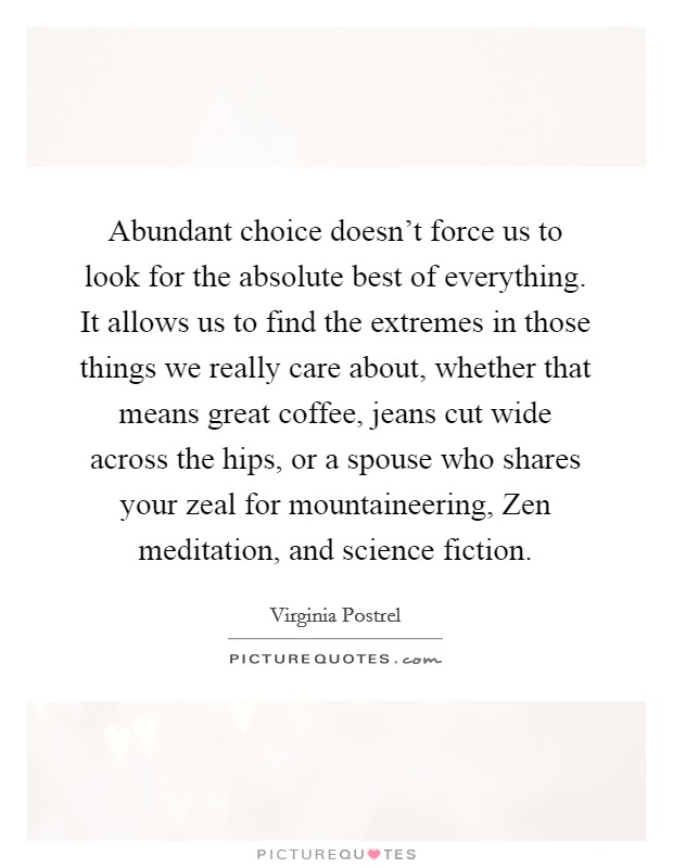 Abundant choice doesn't force us to look for the absolute best of everything. It allows us to find the extremes in those things we really care about, whether that means great coffee, jeans cut wide across the hips, or a spouse who shares your zeal for mountaineering, Zen meditation, and science fiction. Picture Quote #1