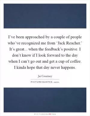 I’ve been approached by a couple of people who’ve recognized me from ‘Jack Reacher.’ It’s great... when the feedback’s positive. I don’t know if I look forward to the day when I can’t go out and get a cup of coffee. I kinda hope that day never happens Picture Quote #1