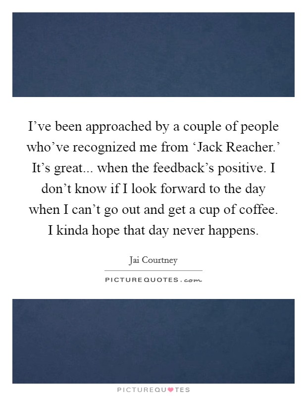 I've been approached by a couple of people who've recognized me from ‘Jack Reacher.' It's great... when the feedback's positive. I don't know if I look forward to the day when I can't go out and get a cup of coffee. I kinda hope that day never happens. Picture Quote #1