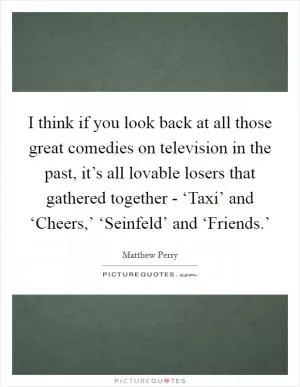 I think if you look back at all those great comedies on television in the past, it’s all lovable losers that gathered together - ‘Taxi’ and ‘Cheers,’ ‘Seinfeld’ and ‘Friends.’ Picture Quote #1