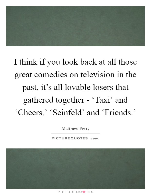 I think if you look back at all those great comedies on television in the past, it's all lovable losers that gathered together - ‘Taxi' and ‘Cheers,' ‘Seinfeld' and ‘Friends.' Picture Quote #1