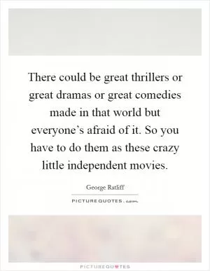 There could be great thrillers or great dramas or great comedies made in that world but everyone’s afraid of it. So you have to do them as these crazy little independent movies Picture Quote #1