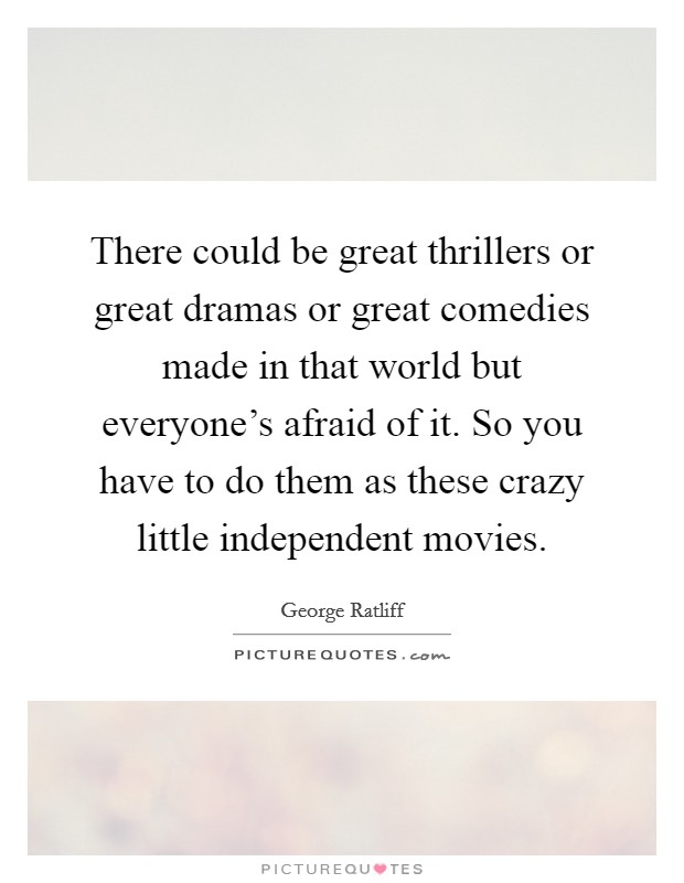 There could be great thrillers or great dramas or great comedies made in that world but everyone's afraid of it. So you have to do them as these crazy little independent movies. Picture Quote #1