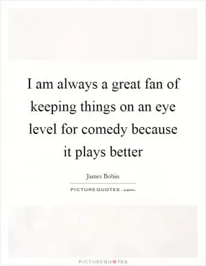 I am always a great fan of keeping things on an eye level for comedy because it plays better Picture Quote #1