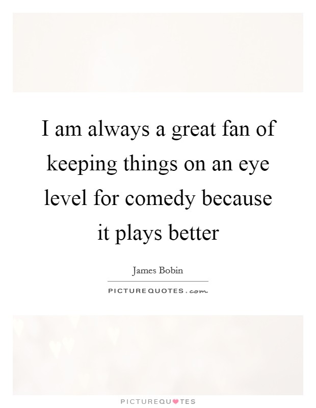I am always a great fan of keeping things on an eye level for comedy because it plays better Picture Quote #1