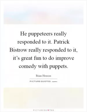 He puppeteers really responded to it. Patrick Bistrow really responded to it, it’s great fun to do improve comedy with puppets Picture Quote #1