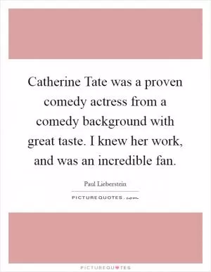 Catherine Tate was a proven comedy actress from a comedy background with great taste. I knew her work, and was an incredible fan Picture Quote #1