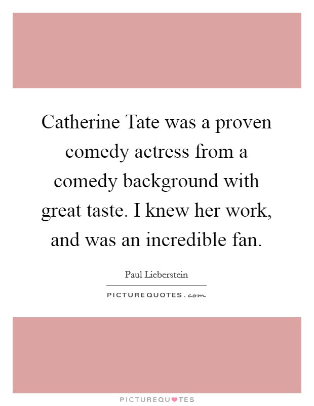 Catherine Tate was a proven comedy actress from a comedy background with great taste. I knew her work, and was an incredible fan. Picture Quote #1