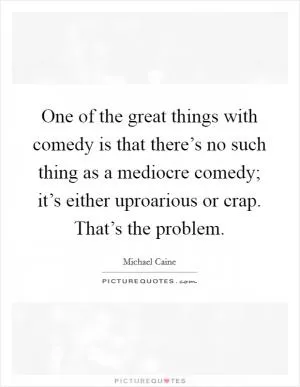One of the great things with comedy is that there’s no such thing as a mediocre comedy; it’s either uproarious or crap. That’s the problem Picture Quote #1
