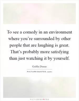 To see a comedy in an environment where you’re surrounded by other people that are laughing is great. That’s probably more satisfying than just watching it by yourself Picture Quote #1