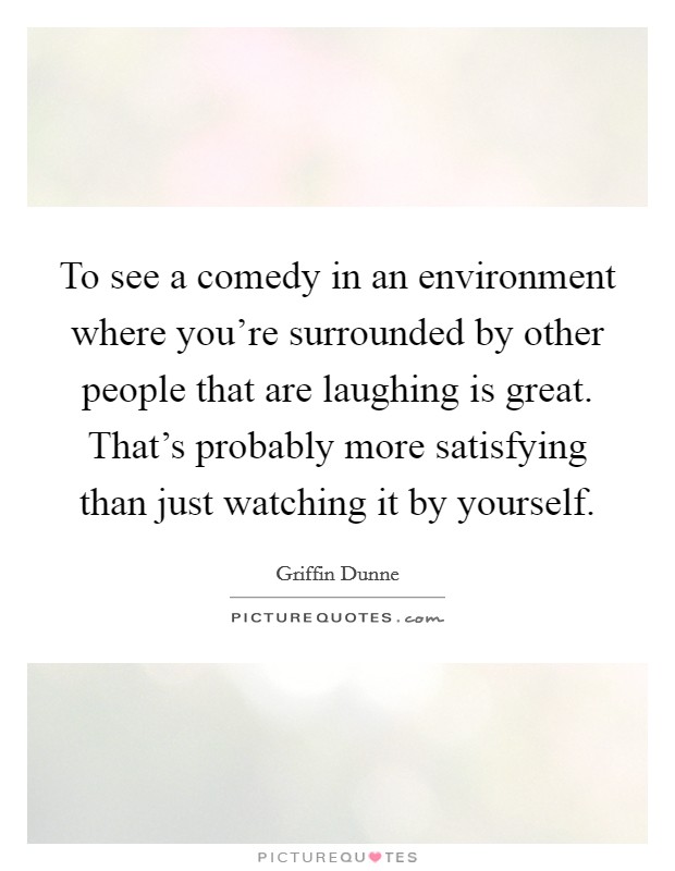 To see a comedy in an environment where you're surrounded by other people that are laughing is great. That's probably more satisfying than just watching it by yourself. Picture Quote #1