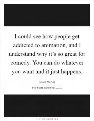 I could see how people get addicted to animation, and I understand why it’s so great for comedy. You can do whatever you want and it just happens Picture Quote #1