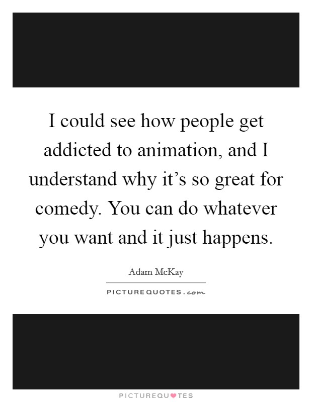 I could see how people get addicted to animation, and I understand why it's so great for comedy. You can do whatever you want and it just happens. Picture Quote #1