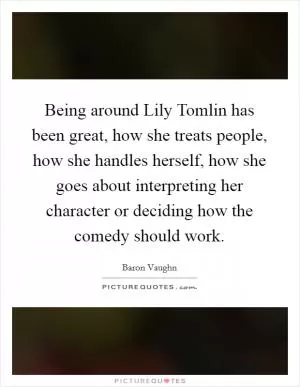 Being around Lily Tomlin has been great, how she treats people, how she handles herself, how she goes about interpreting her character or deciding how the comedy should work Picture Quote #1