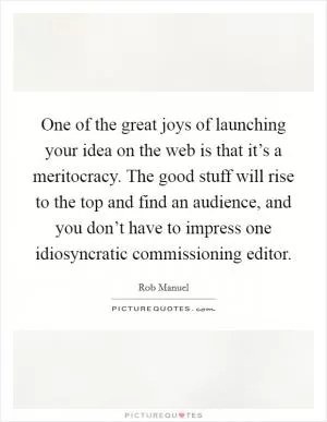 One of the great joys of launching your idea on the web is that it’s a meritocracy. The good stuff will rise to the top and find an audience, and you don’t have to impress one idiosyncratic commissioning editor Picture Quote #1