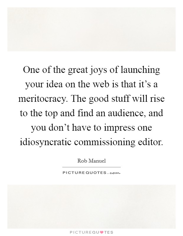 One of the great joys of launching your idea on the web is that it's a meritocracy. The good stuff will rise to the top and find an audience, and you don't have to impress one idiosyncratic commissioning editor. Picture Quote #1