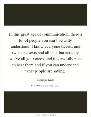 In this great age of communication, there a lot of people you can’t actually understand. I know everyone tweets, and twits and texts and all that, but actually we’ve all got voices, and it is awfully nice to hear them and if you can understand what people are saying Picture Quote #1