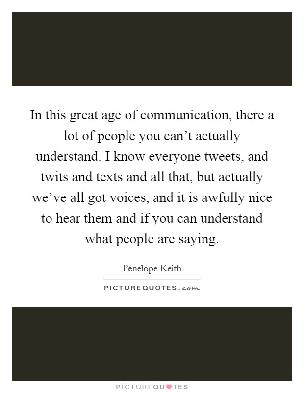 In this great age of communication, there a lot of people you can't actually understand. I know everyone tweets, and twits and texts and all that, but actually we've all got voices, and it is awfully nice to hear them and if you can understand what people are saying. Picture Quote #1