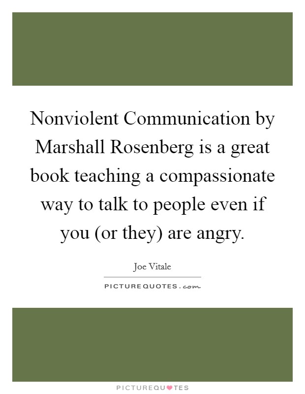 Nonviolent Communication by Marshall Rosenberg is a great book teaching a compassionate way to talk to people even if you (or they) are angry. Picture Quote #1
