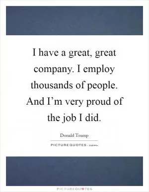 I have a great, great company. I employ thousands of people. And I’m very proud of the job I did Picture Quote #1