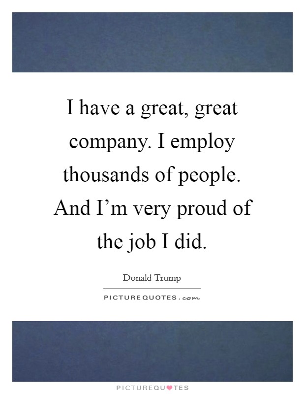I have a great, great company. I employ thousands of people. And I'm very proud of the job I did. Picture Quote #1