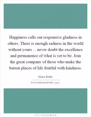 Happiness calls out responsive gladness in others. There is enough sadness in the world without yours ... never doubt the excellence and permanence of what is yet to be. Join the great company of those who make the barren places of life fruitful with kindness Picture Quote #1