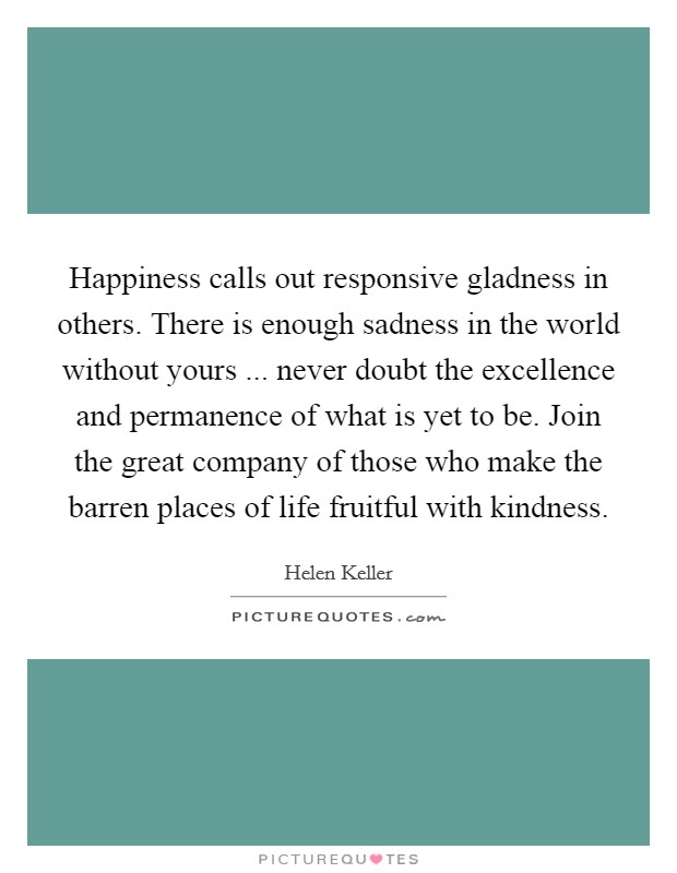 Happiness calls out responsive gladness in others. There is enough sadness in the world without yours ... never doubt the excellence and permanence of what is yet to be. Join the great company of those who make the barren places of life fruitful with kindness. Picture Quote #1