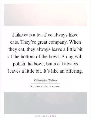 I like cats a lot. I’ve always liked cats. They’re great company. When they eat, they always leave a little bit at the bottom of the bowl. A dog will polish the bowl, but a cat always leaves a little bit. It’s like an offering Picture Quote #1