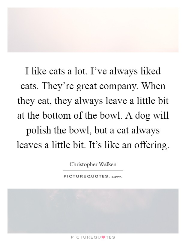 I like cats a lot. I've always liked cats. They're great company. When they eat, they always leave a little bit at the bottom of the bowl. A dog will polish the bowl, but a cat always leaves a little bit. It's like an offering. Picture Quote #1
