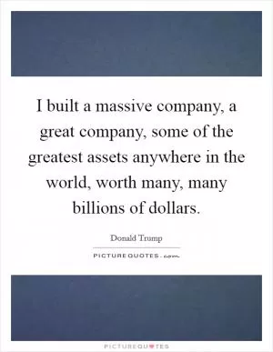 I built a massive company, a great company, some of the greatest assets anywhere in the world, worth many, many billions of dollars Picture Quote #1