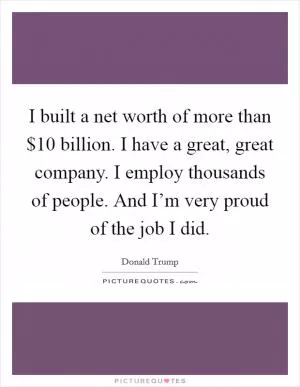 I built a net worth of more than $10 billion. I have a great, great company. I employ thousands of people. And I’m very proud of the job I did Picture Quote #1