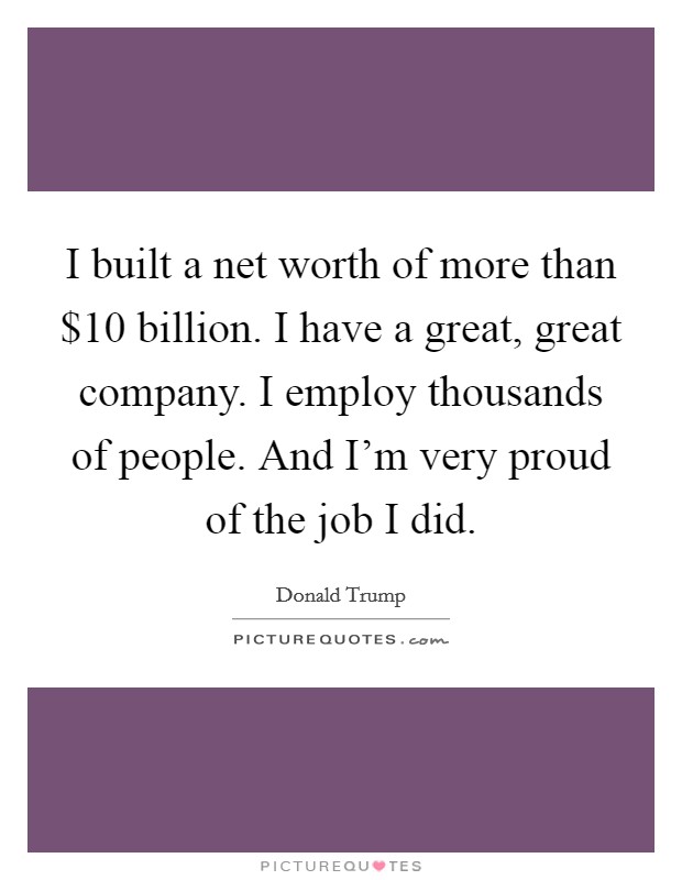 I built a net worth of more than $10 billion. I have a great, great company. I employ thousands of people. And I'm very proud of the job I did. Picture Quote #1