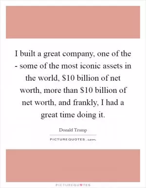 I built a great company, one of the - some of the most iconic assets in the world, $10 billion of net worth, more than $10 billion of net worth, and frankly, I had a great time doing it Picture Quote #1