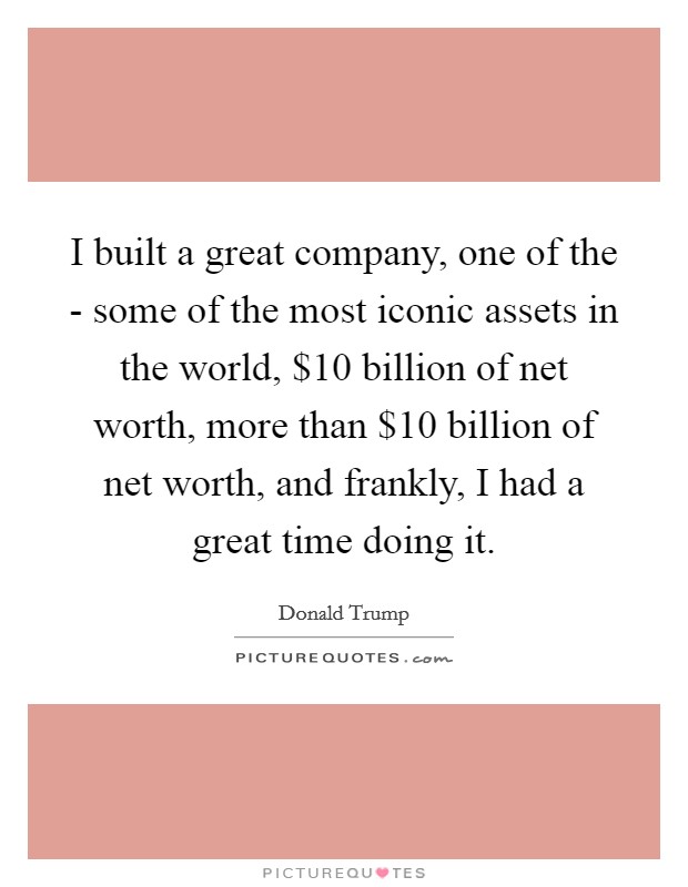 I built a great company, one of the - some of the most iconic assets in the world, $10 billion of net worth, more than $10 billion of net worth, and frankly, I had a great time doing it. Picture Quote #1