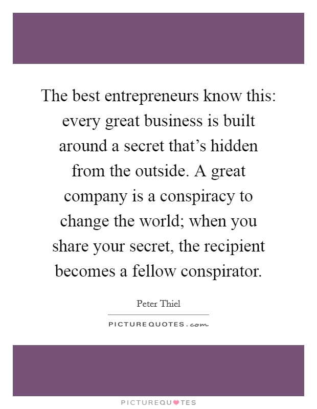 The best entrepreneurs know this: every great business is built around a secret that's hidden from the outside. A great company is a conspiracy to change the world; when you share your secret, the recipient becomes a fellow conspirator. Picture Quote #1