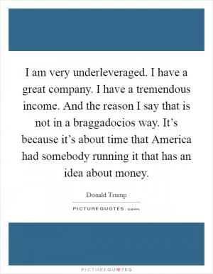 I am very underleveraged. I have a great company. I have a tremendous income. And the reason I say that is not in a braggadocios way. It’s because it’s about time that America had somebody running it that has an idea about money Picture Quote #1