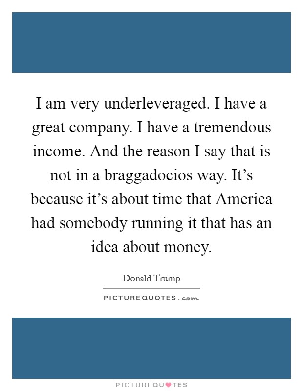 I am very underleveraged. I have a great company. I have a tremendous income. And the reason I say that is not in a braggadocios way. It's because it's about time that America had somebody running it that has an idea about money. Picture Quote #1