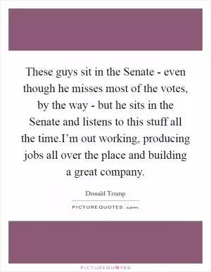 These guys sit in the Senate - even though he misses most of the votes, by the way - but he sits in the Senate and listens to this stuff all the time.I’m out working, producing jobs all over the place and building a great company Picture Quote #1