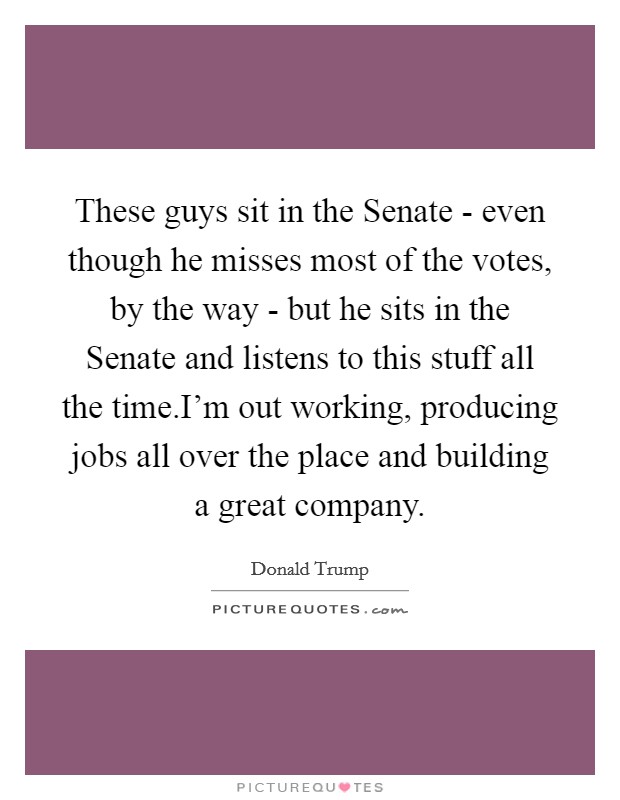 These guys sit in the Senate - even though he misses most of the votes, by the way - but he sits in the Senate and listens to this stuff all the time.I'm out working, producing jobs all over the place and building a great company. Picture Quote #1