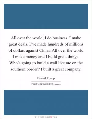 All over the world, I do business. I make great deals. I’ve made hundreds of millions of dollars against China. All over the world I make money and I build great things. Who’s going to build a wall like me on the southern border? I built a great company Picture Quote #1