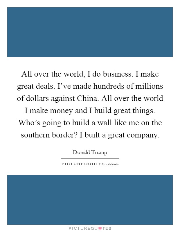 All over the world, I do business. I make great deals. I've made hundreds of millions of dollars against China. All over the world I make money and I build great things. Who's going to build a wall like me on the southern border? I built a great company. Picture Quote #1