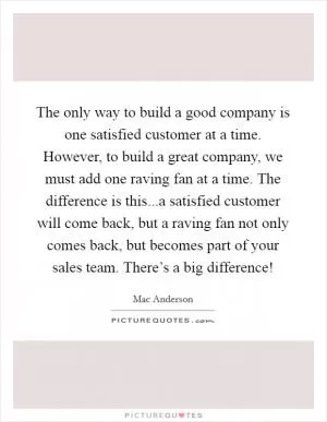 The only way to build a good company is one satisfied customer at a time. However, to build a great company, we must add one raving fan at a time. The difference is this...a satisfied customer will come back, but a raving fan not only comes back, but becomes part of your sales team. There’s a big difference! Picture Quote #1