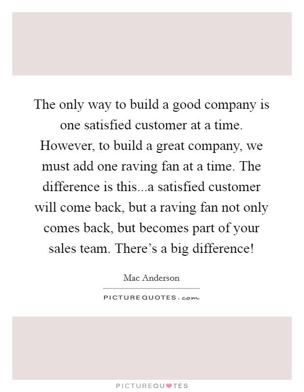 The only way to build a good company is one satisfied customer at a time. However, to build a great company, we must add one raving fan at a time. The difference is this...a satisfied customer will come back, but a raving fan not only comes back, but becomes part of your sales team. There's a big difference! Picture Quote #1