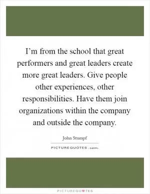 I’m from the school that great performers and great leaders create more great leaders. Give people other experiences, other responsibilities. Have them join organizations within the company and outside the company Picture Quote #1