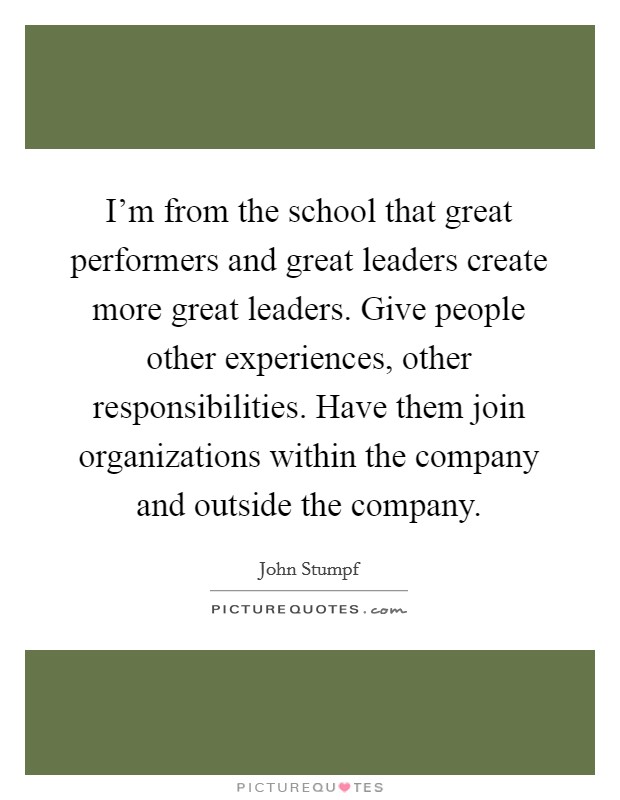 I'm from the school that great performers and great leaders create more great leaders. Give people other experiences, other responsibilities. Have them join organizations within the company and outside the company. Picture Quote #1