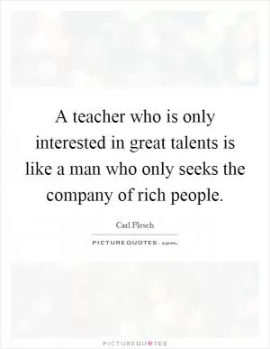 A teacher who is only interested in great talents is like a man who only seeks the company of rich people Picture Quote #1