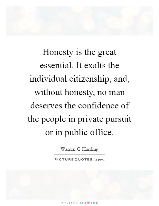 Honesty is the great essential. It exalts the individual citizenship, and, without honesty, no man deserves the confidence of the people in private pursuit or in public office. Picture Quote #1
