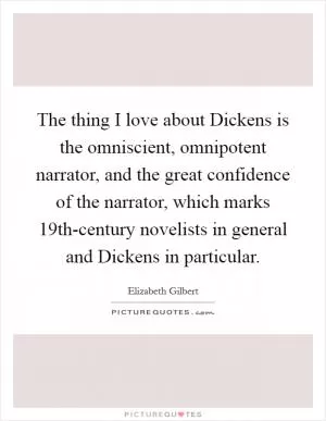 The thing I love about Dickens is the omniscient, omnipotent narrator, and the great confidence of the narrator, which marks 19th-century novelists in general and Dickens in particular Picture Quote #1