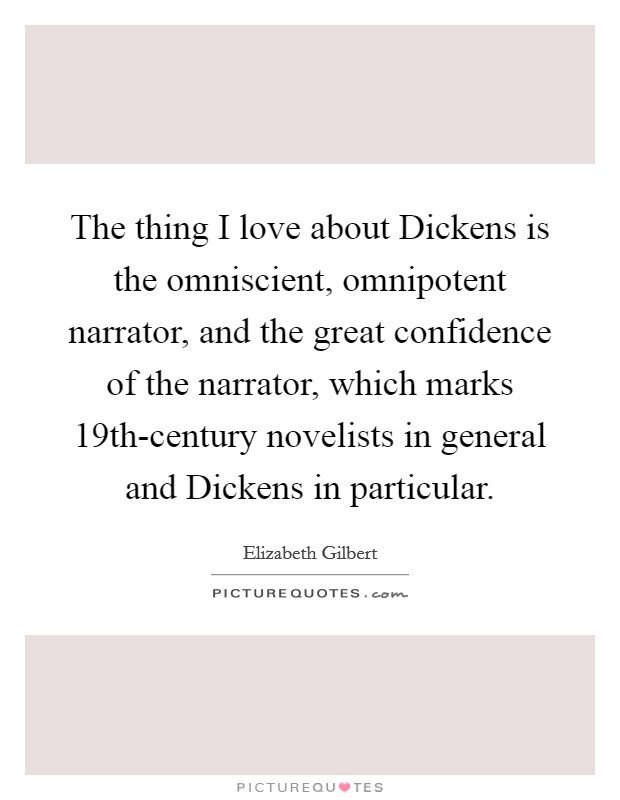 The thing I love about Dickens is the omniscient, omnipotent narrator, and the great confidence of the narrator, which marks 19th-century novelists in general and Dickens in particular. Picture Quote #1