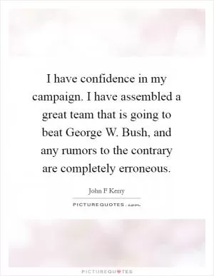I have confidence in my campaign. I have assembled a great team that is going to beat George W. Bush, and any rumors to the contrary are completely erroneous Picture Quote #1